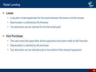 Retail Lending Lease Long term rental agreement for the asset between the lessor and the lessee Depreciation is claimed by the financier Tax deduction can be claimed for the full rental paid Hire Purchase The user owns the asset after all the payments have been made to the financier Depreciation is claimed by the borrower Tax deduction can be claimed only to the extent of the interest repayment 