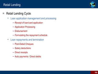 Retail Lending Retail Lending Cycle Loan application management and processing Receipt of loan/card application Application Processing Disbursement Formulating the repayment schedule Loan repayments and termination Post-Dated Cheques  Salary deductions  Direct receipts  Auto payments / Direct debits 