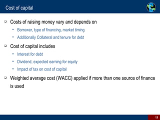 Cost of capital Costs of raising money vary and depends on Borrower, type of financing, market timing Additionally Collateral and tenure for debt Cost of capital includes Interest for debt Dividend, expected earning for equity Impact of tax on cost of capital Weighted average cost (WACC) applied if more than one source of finance is used 