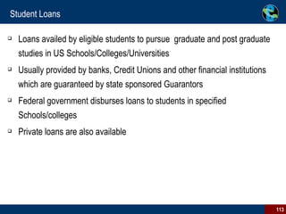 Student Loans Loans availed by eligible students to pursue  graduate and post graduate studies in US Schools/Colleges/Universities Usually provided by banks, Credit Unions and other financial institutions which are guaranteed by state sponsored Guarantors Federal government disburses loans to students in specified Schools/colleges Private loans are also available 