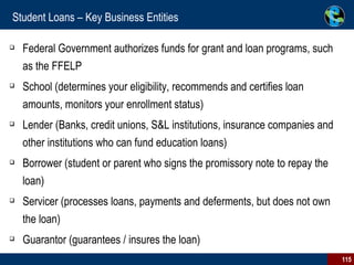 Student Loans – Key Business Entities Federal Government authorizes funds for grant and loan programs, such as the FFELP School (determines your eligibility, recommends and certifies loan amounts, monitors your enrollment status) Lender (Banks, credit unions, S&L institutions, insurance companies and other institutions who can fund education loans) Borrower (student or parent who signs the promissory note to repay the loan) Servicer (processes loans, payments and deferments, but does not own the loan) Guarantor (guarantees / insures the loan) 