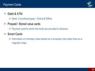 Payment Cards Debit & ATM Debit: 2 functional types - Online & Offline Prepaid / Stored value cards Payment card for which the funds are provided in advance Smart Cards Information or monetary value stored on a computer chip rather than on a magnetic stripe 