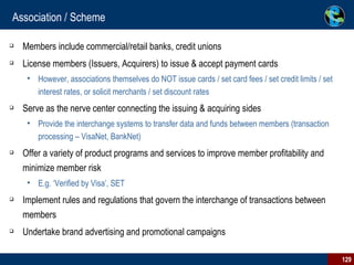 Association / Scheme Members include commercial/retail banks, credit unions License members (Issuers, Acquirers) to issue & accept payment cards However, associations themselves do NOT issue cards / set card fees / set credit limits / set interest rates, or solicit merchants / set discount rates Serve as the nerve center connecting the issuing & acquiring sides Provide the interchange systems to transfer data and funds between members (transaction processing – VisaNet, BankNet) Offer a variety of product programs and services to improve member profitability and minimize member risk E.g. ‘Verified by Visa’, SET Implement rules and regulations that govern the interchange of transactions between members Undertake brand advertising and promotional campaigns 