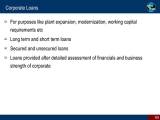 Corporate Loans For purposes like plant expansion, modernization, working capital requirements etc Long term and short term loans Secured and unsecured loans Loans provided after detailed assessment of financials and business strength of corporate 