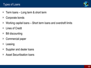Types of Loans Term loans – Long term & short term Corporate bonds Working capital loans – Short term loans and overdraft limits Lines of Credit Bill discounting Commercial paper Leasing Supplier and dealer loans Asset Securitisation loans 