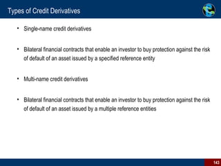 Types of Credit Derivatives Single-name credit derivatives  Bilateral financial contracts that enable an investor to buy protection against the risk of default of an asset issued by a specified reference entity Multi-name credit derivatives  Bilateral financial contracts that enable an investor to buy protection against the risk of default of an asset issued by a multiple reference entities 