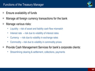 Functions of the Treasury Manager Ensure availability of funds Manage all foreign currency transactions for the bank Manage various risks: Liquidity – risk of asset and liability cash flow mismatch Interest rate  – risk due to volatility of interest rates Currency  – risk due to volatility in exchange rates Commodity – risk due to volatility in commodity prices Provide Cash Management Services for bank’s corporate clients: Streamlining clearing & settlement, collections, payments 