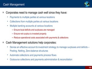 Cash Management Corporates need to manage cash well since they have: Payments to multiple parties at various locations Collections from multiple parties at various locations Multiple banking accounts at various locations Ensure local deficits and surpluses are managed Ensure net surplus is invested properly Reduce operational costs associated with payments & collections Cash Management solutions help corporates: Devise an effective account & investment strategy to manage surpluses and deficits – Pooling, Netting, Zero-balance structures Automate collections and payments process flows Outsource collections and payments administration & reconciliation 