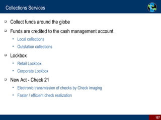 Collections Services Collect funds around the globe Funds are credited to the cash management account Local collections Outstation collections Lockbox Retail Lockbox Corporate Lockbox New Act - Check 21  Electronic transmission of checks by Check imaging Faster / efficient check realization 