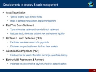 Developments in treasury & cash management Asset Securitization ‘ Selling’ existing loans to raise funds Helps in portfolio management, capital management Real Time Gross Settlement Transaction-wise settlement instead of batch settlement Reduces delay, eliminates systemic risk and improves liquidity Continuous Linked Settlement (CLS) Facilitates seamless cross-border payments Eliminates temporal settlement risk from forex markets Automated Clearing House (ACH) Electronic flat file based information exchange, paperless clearing Electronic Bill Presentment & Payment Paperless bill presentment & payment, improves data integration 
