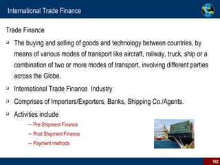 International Trade Finance Trade Finance  The buying and selling of goods and technology between countries, by means of various modes of transport like aircraft, railway, truck, ship or a combination of two or more modes of transport, involving different parties across the Globe. International Trade Finance  Industry Comprises of Importers/Exporters, Banks, Shipping Co./Agents.  Activities include Pre Shipment Finance  Post Shipment Finance Payment methods 