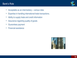 Bank’s Role Acceptable as an intermediary – various roles Expertise in handling international trade transactions. Ability to supply trade and credit information Assurance regarding quality of goods  Guarantees payment  Financial assistance                                                                 