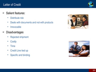 Letter of Credit Salient features: Distribute risk  Deals with documents and not with products  Irrevocable  Disadvantages Rejected shipment  Costly  Time  Credit Line tied up Specific and binding                                                                 