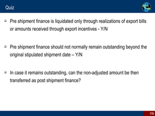 Quiz Pre shipment finance is liquidated only through realizations of export bills or amounts received through export incentives - Y/N Pre shipment finance should not normally remain outstanding beyond the original stipulated shipment date – Y/N In case it remains outstanding, can the non-adjusted amount be then transferred as post shipment finance? 