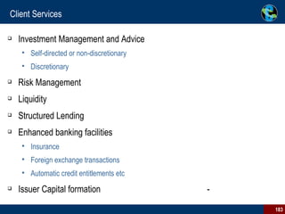 Client Services Investment Management and Advice  Self-directed or non-discretionary  Discretionary  Risk Management  Liquidity Structured Lending  Enhanced banking facilities  Insurance  Foreign exchange transactions  Automatic credit entitlements etc  Issuer Capital formation  -  