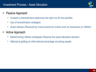 Investment Process - Asset Allocation Passive Approach Investor’s characteristics determine the right mix for the portfolio Use of diversification strategies Asset classes influenced by macro-economic events such as recessions or inflation  Active Approach Market timing; Market strategists influence the asset allocation decision Attempt at getting an informational advantage at picking assets  