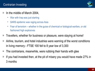 Contrarian Investing In the middle of March 2004,  War with Iraq was just starting SARS epidemic was raging across Asia Fear of terrorism – whether in the guise of chemical or biological warfare, or old fashioned high explosives Travellers, whether for business or pleasure, were staying at home! Airline, tourism, and hotel industries were warning of the worst conditions in living memory - FTSE 100 fell to 8 year low of 3,300 The contrarians, meanwhile, were rubbing their hands with glee If you had invested then, at the pit of misery you would have made 27% in 3 months 