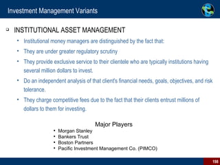 Investment Management Variants INSTITUTIONAL ASSET MANAGEMENT Institutional money managers are distinguished by the fact that: They are under greater regulatory scrutiny  They provide exclusive service to their clientele who are typically institutions having several million dollars to invest. Do an independent analysis of that client's financial needs, goals, objectives, and risk tolerance. They charge competitive fees due to the fact that their clients entrust millions of dollars to them for investing.  Major Players  Morgan Stanley Bankers Trust Boston Partners Pacific Investment Management Co. (PIMCO) 