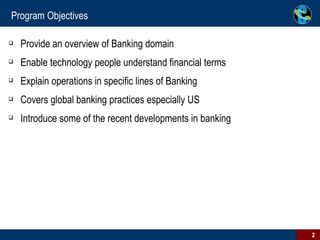 Program Objectives Provide an overview of Banking domain Enable technology people understand financial terms  Explain operations in specific lines of Banking Covers global banking practices especially US Introduce some of the recent developments in banking 