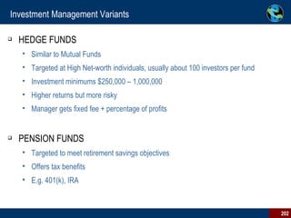 Investment Management Variants HEDGE FUNDS Similar to Mutual Funds Targeted at High Net-worth individuals, usually about 100 investors per fund Investment minimums $250,000 – 1,000,000 Higher returns but more risky Manager gets fixed fee + percentage of profits PENSION FUNDS Targeted to meet retirement savings objectives Offers tax benefits E.g. 401(k), IRA 