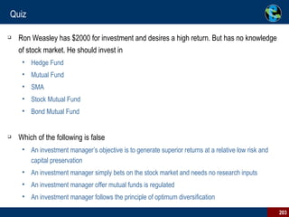 Quiz Ron Weasley has $2000 for investment and desires a high return. But has no knowledge of stock market. He should invest in Hedge Fund Mutual Fund SMA Stock Mutual Fund Bond Mutual Fund Which of the following is false An investment manager’s objective is to generate superior returns at a relative low risk and capital preservation An investment manager simply bets on the stock market and needs no research inputs An investment manager offer mutual funds is regulated  An investment manager follows the principle of optimum diversification 