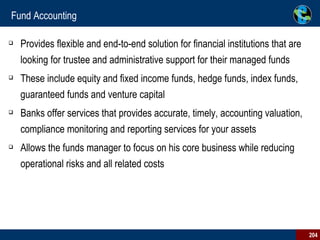 Fund Accounting Provides flexible and end-to-end solution for financial institutions that are looking for trustee and administrative support for their managed funds These include equity and fixed income funds, hedge funds, index funds, guaranteed funds and venture capital  Banks offer services that provides accurate, timely, accounting valuation, compliance monitoring and reporting services for your assets Allows the funds manager to focus on his core business while reducing operational risks and all related costs 