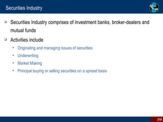 Securities Industry Securities Industry comprises of investment banks, broker-dealers and mutual funds Activities include Originating and managing issues of securities  Underwriting  Market Making Principal buying or selling securities on a spread basis 