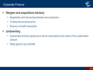 Corporate Finance Mergers and acquisitions advisory Negotiation and structuring between two companies.  Finalize the purchase price Ensure a smooth transaction Underwriting  Guarantees that the capital issue will be subscribed to the extent of his underwritten amount Make good of any shortfall  