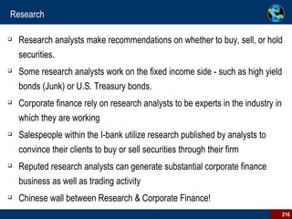 Research Research analysts make recommendations on whether to buy, sell, or hold securities.  Some research analysts work on the fixed income side - such as high yield bonds (Junk) or U.S. Treasury bonds.  Corporate finance rely on research analysts to be experts in the industry in which they are working Salespeople within the I-bank utilize research published by analysts to convince their clients to buy or sell securities through their firm Reputed research analysts can generate substantial corporate finance business as well as trading activity Chinese wall between Research & Corporate Finance! 