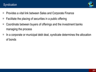Syndication Provides a vital link between Sales and Corporate Finance  Facilitate the placing of securities in a public offering Coordinate between buyers of offerings and the investment banks managing the process In a corporate or municipal debt deal, syndicate determines the allocation of bonds 