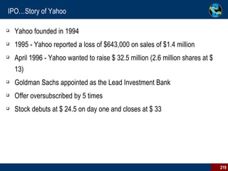 IPO…Story of Yahoo Yahoo founded in 1994 1995 - Yahoo reported a loss of $643,000 on sales of $1.4 million April 1996 - Yahoo wanted to raise $ 32.5 million (2.6 million shares at $ 13) Goldman Sachs appointed as the Lead Investment Bank Offer oversubscribed by 5 times Stock debuts at $ 24.5 on day one and closes at $ 33 