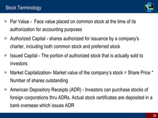 Stock Terminology Par Value -  Face value placed on common stock at the time of its authorization for accounting purposes Authorized Capital - shares authorized for issuance by a company's charter, including both common stock and preferred stock Issued Capital - The portion of authorized stock that is actually sold to investors  Market Capitalization- Market value of the company’s stock = Share Price * Number of shares outstanding American Depository Receipts (ADR) - Investors can purchase stocks of foreign corporations thru ADRs. Actual stock certificates are deposited in a bank overseas which issues ADR  
