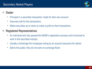 Secondary Market Players Dealer Principal in a securities transaction -trade for their own account Assumes risk for the transactions Marks securities up or down to make a profit on their transactions  Registered Representatives An individual who has passed the NASD's registration process and is licensed to work in the securities industry Usually a brokerage firm employee acting as an account executive for clients Sell to the public; they do not work on exchange floors 