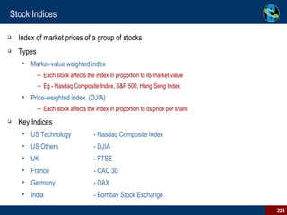 Stock Indices Index of market prices of a group of stocks  Types Market-value weighted index  Each stock affects the index in proportion to its market value  Eg - Nasdaq Composite Index, S&P 500, Hang Seng Index  Price-weighted index  (DJIA) Each stock affects the index in proportion to its price per share Key Indices US Technology  - Nasdaq Composite Index US Others  - DJIA UK    - FTSE France   - CAC 30 Germany   - DAX  India - Bombay Stock Exchange 