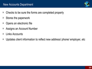 New Accounts Department Checks to be sure the forms are completed properly  Stores the paperwork  Opens an electronic file  Assigns an Account Number Links Accounts Updates client information to reflect new address/ phone/ employer, etc  