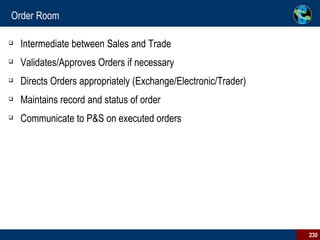 Order Room Intermediate between Sales and Trade Validates/Approves Orders if necessary Directs Orders appropriately (Exchange/Electronic/Trader) Maintains record and status of order Communicate to P&S on executed orders 