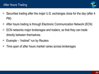 After Hours Trading Securities trading after the major U.S. exchanges close for the day (after 4 PM) After hours trading is through Electronic Communication Network (ECN)  ECN networks major brokerages and traders, so that they can trade directly between themselves Example – ‘Instinet” run by Reuters Time span of after hours market varies across brokerages 