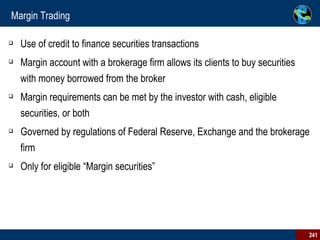 Margin Trading Use of credit to finance securities transactions Margin account with a brokerage firm allows its clients to buy securities with money borrowed from the broker Margin requirements can be met by the investor with cash, eligible securities, or both Governed by regulations of Federal Reserve, Exchange and the brokerage firm Only for eligible “Margin securities” 