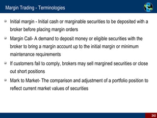 Margin Trading - Terminologies Initial margin - Initial cash or marginable securities to be deposited with a broker before placing margin orders Margin Call- A demand to deposit money or eligible securities with the broker to bring a margin account up to the initial margin or minimum maintenance requirements If customers fail to comply, brokers may sell margined securities or close out short positions Mark to Market- The comparison and adjustment of a portfolio position to reflect current market values of securities 