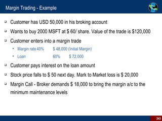 Margin Trading - Example Customer has USD 50,000 in his broking account Wants to buy 2000 MSFT at $ 60/ share. Value of the trade is $120,000 Customer enters into a margin trade Margin rate 40% $ 48,000 (Initial Margin) Loan  60% $ 72,000 Customer pays interest on the loan amount Stock price falls to $ 50 next day. Mark to Market loss is $ 20,000 Margin Call - Broker demands $ 18,000 to bring the margin a/c to the minimum maintenance levels 