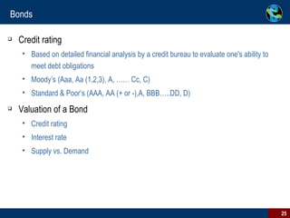 Bonds Credit rating Based on detailed financial analysis by a credit bureau to evaluate one's ability to meet debt obligations Moody’s (Aaa, Aa (1,2,3), A, …… Cc, C) Standard & Poor’s (AAA, AA (+ or -),A, BBB…..DD, D) Valuation of a Bond Credit rating Interest rate Supply vs. Demand 