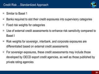 Credit Risk …Standardized Approach Similar to Basel 1 Banks required to slot their credit exposures into supervisory categories  Fixed risk weights for categories Use of external credit assessments to enhance risk sensitivity compared to Basel I  Risk weights for sovereign, interbank, and corporate exposures are differentiated based on external credit assessments For sovereign exposures, these credit assessments may include those developed by OECD export credit agencies, as well as those published by private rating agencies 