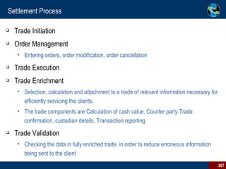 Settlement Process Trade Initiation Order Management  Entering orders, order modification, order cancellation Trade Execution Trade Enrichment Selection, calculation and attachment to a trade of relevant information necessary for efficiently servicing the clients.  The trade components are Calculation of cash value, Counter party Trade confirmation, custodian details, Transaction reporting Trade Validation Checking the data in fully enriched trade, in order to reduce erroneous information being sent to the client  