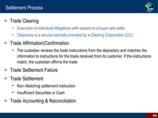 Settlement Process Trade Clearing Execution of individual obligations with respect to a buyer and seller.  Clearance is a service normally provided by a Clearing Corporation (CC).  Trade Affirmation/Confirmation The custodian reviews the trade instructions from the depository and matches the information to instructions for the trade received from its customer. If the instructions match, the custodian affirms the trade Trade Settlement Failure Trade Settlement Non–Matching settlement instruction Insufficient Securities or Cash Trade Accounting & Reconciliation 