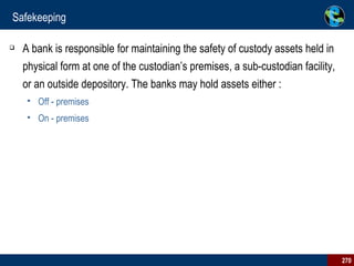 Safekeeping A bank is responsible for maintaining the safety of custody assets held in physical form at one of the custodian’s premises, a sub-custodian facility, or an outside depository. The banks may hold assets either : Off - premises  On - premises 