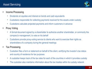 Asset Servicing Income Processing Dividends on equities and interest on bonds and cash equivalents Custodians responsible for collecting payments received for the assets under custody  Custodians calculate projected payments and inform customers in advance Proxy Voting A formal document signed by a shareholder to authorize another shareholder, or commonly the company's management, to vote on his behalf Custodians provide proxy-voting service to clients who want to exercise their rights as shareholders of a company during the general meetings Tax Processing Custodian files a form or statement on behalf of the client, certifying the investor’s tax status and country of residence for tax purposes  A custodian keeps track of the tax rates for each of the countries in which it provides custody  The custodian also maintains information about the tax treaties within its custody network 