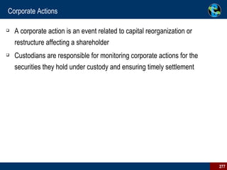 Corporate Actions A corporate action is an event related to capital reorganization or restructure affecting a shareholder Custodians are responsible for monitoring corporate actions for the securities they hold under custody and ensuring timely settlement 