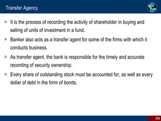 Transfer Agency It is the process of recording the activity of shareholder in buying and selling of units of investment in a fund.  Banker also acts as a transfer agent for some of the firms with which it conducts business.  As transfer agent, the bank is responsible for the timely and accurate recording of security ownership.  Every share of outstanding stock must be accounted for, as well as every dollar of debt in the form of bonds.  