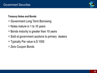Government Securities Treasury Notes and Bonds Government Long Term Borrowing Notes mature in 1 to 10 years Bonds maturity is greater than 10 years Sold at government auctions to primary  dealers Typically Par value is $ 1000 Zero Coupon Bonds 