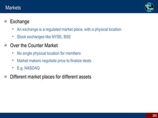 Markets Exchange An exchange is a regulated market place, with a physical location. Stock exchanges like NYSE, BSE Over the Counter Market No single physical location for members Market makers negotiate price to finalize deals E.g. NASDAQ Different market places for different assets 